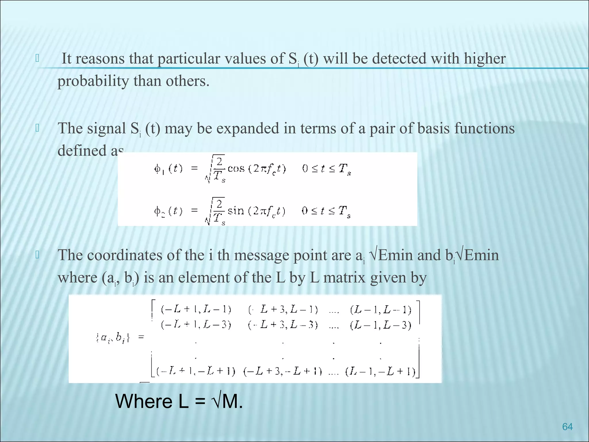  It reasons that particular values of Si (t) will be detected with higher
probability than others.
 The signal Si (t) may be expanded in terms of a pair of basis functions
defined as
 The coordinates of the i th message point are ai √Emin and bi√Emin
where (ai, bi) is an element of the L by L matrix given by
64
Where L = √M.
 