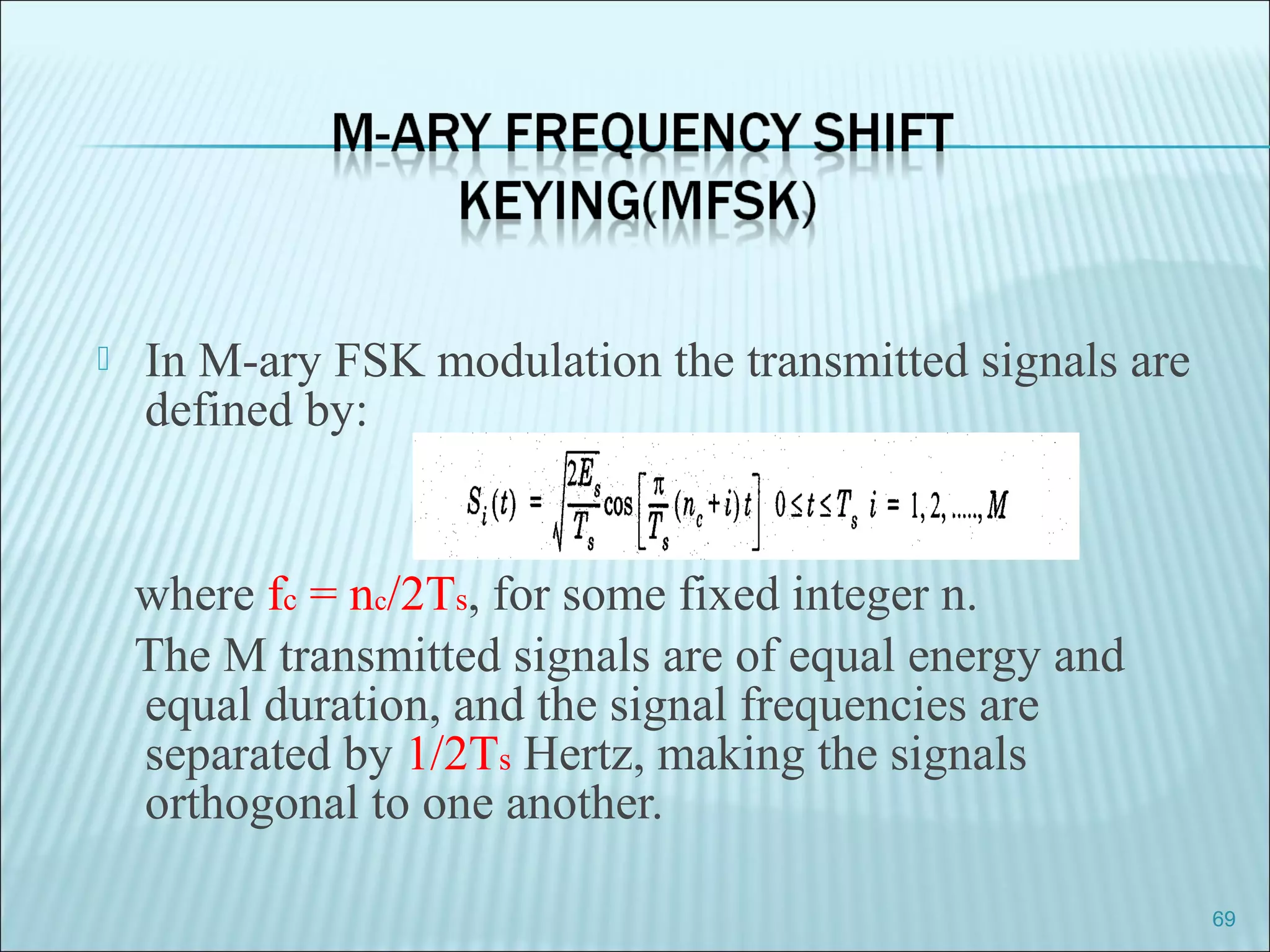  In M-ary FSK modulation the transmitted signals are
defined by:
where fc = nc/2Ts, for some fixed integer n.
The M transmitted signals are of equal energy and
equal duration, and the signal frequencies are
separated by 1/2Ts Hertz, making the signals
orthogonal to one another.
69
 