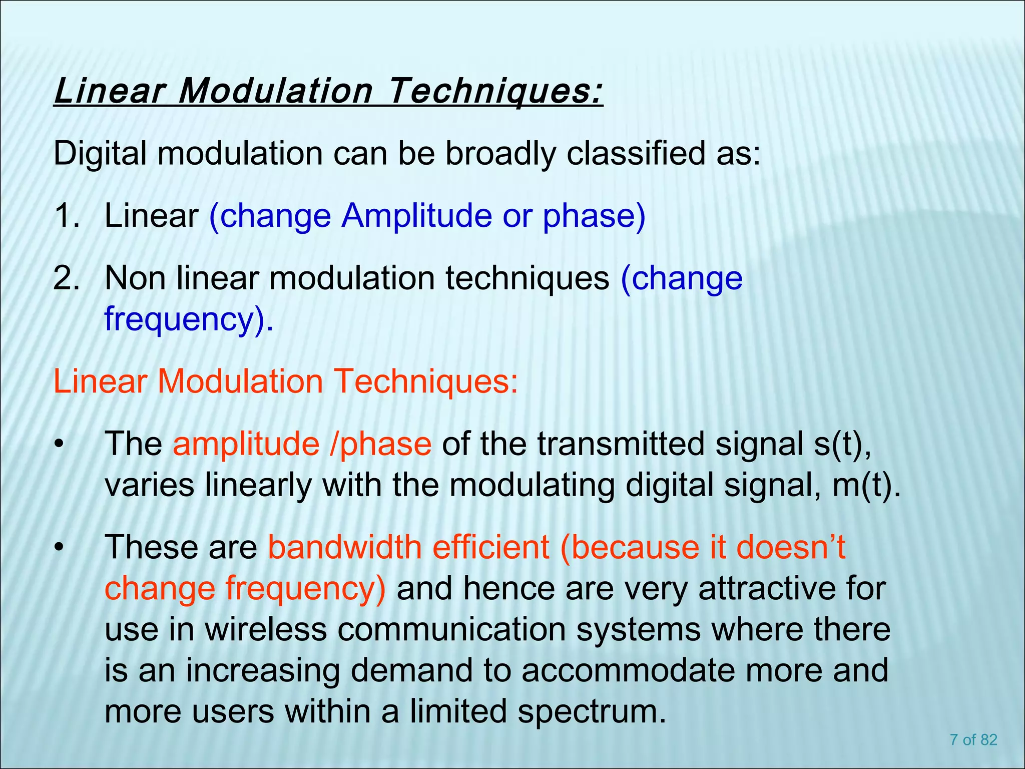 7 of 82
Linear Modulation Techniques:
Digital modulation can be broadly classified as:
1. Linear (change Amplitude or phase)
2. Non linear modulation techniques (change
frequency).
Linear Modulation Techniques:
• The amplitude /phase of the transmitted signal s(t),
varies linearly with the modulating digital signal, m(t).
• These are bandwidth efficient (because it doesn’t
change frequency) and hence are very attractive for
use in wireless communication systems where there
is an increasing demand to accommodate more and
more users within a limited spectrum.
 