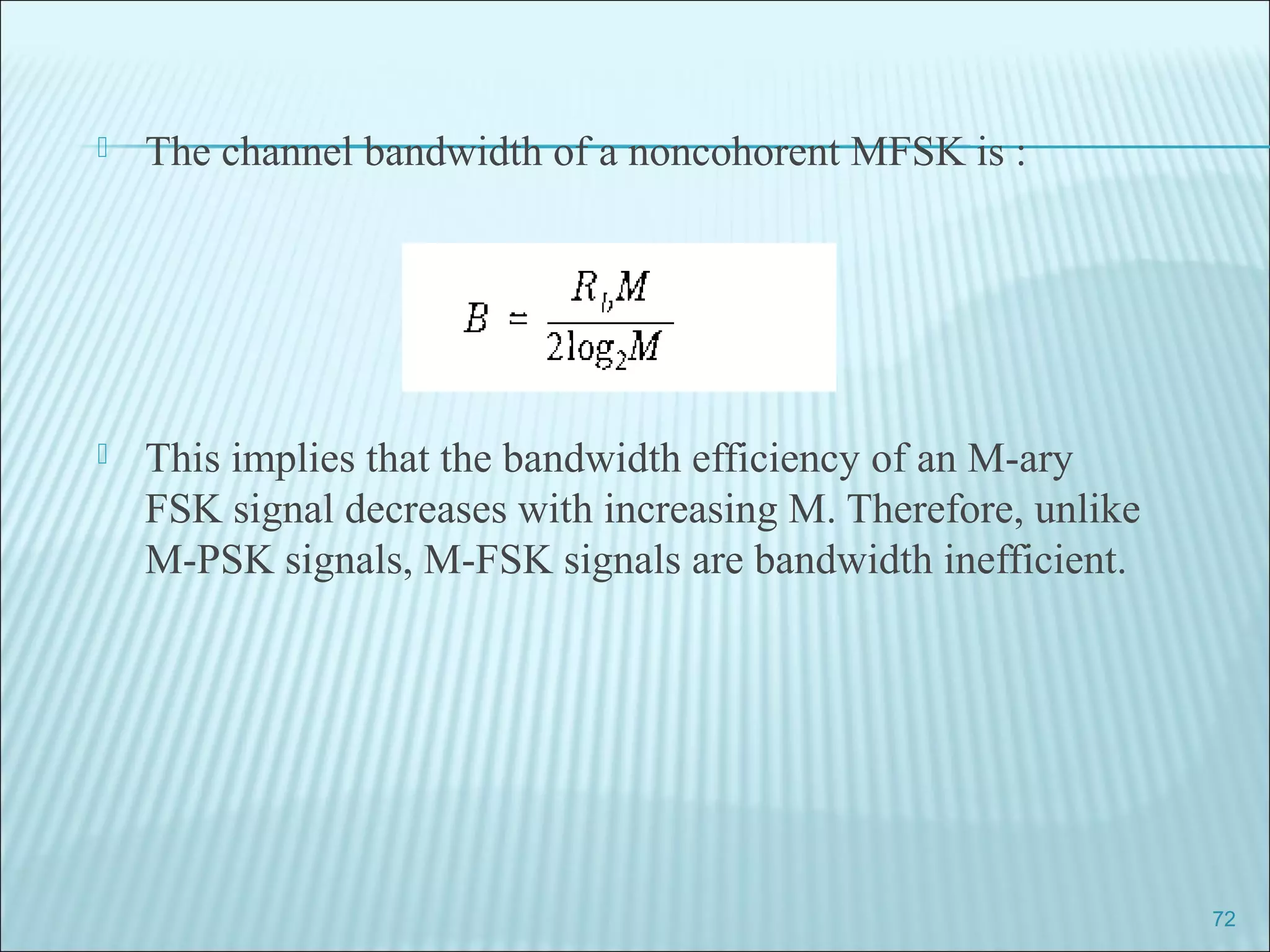  The channel bandwidth of a noncohorent MFSK is :
 This implies that the bandwidth efficiency of an M-ary
FSK signal decreases with increasing M. Therefore, unlike
M-PSK signals, M-FSK signals are bandwidth inefficient.
72
 