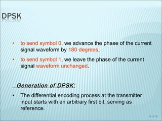 14 of 30
• to send symbol 0, we advance the phase of the current
signal waveform by 180 degrees,
• to send symbol 1, we leave the phase of the current
signal waveform unchanged.
Generation of DPSK:
• The differential encoding process at the transmitter
input starts with an arbitrary first bit, serving as
reference.
 