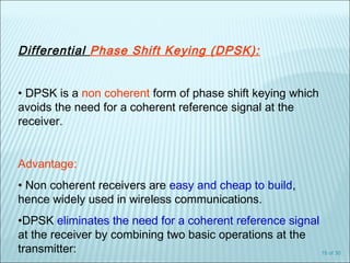 15 of 30
Differential Phase Shift Keying (DPSK):
• DPSK is a non coherent form of phase shift keying which
avoids the need for a coherent reference signal at the
receiver.
Advantage:
• Non coherent receivers are easy and cheap to build,
hence widely used in wireless communications.
•DPSK eliminates the need for a coherent reference signal
at the receiver by combining two basic operations at the
transmitter:
 