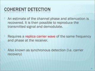  An estimate of the channel phase and attenuation is
recovered. It is then possible to reproduce the
transmitted signal and demodulate.
 Requires a replica carrier wave of the same frequency
and phase at the receiver.
 Also known as synchronous detection (I.e. carrier
recovery)
20
 