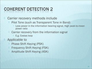  Carrier recovery methods include
 Pilot Tone (such as Transparent Tone in Band)
 Less power in the information bearing signal, High peak-to-mean
power ratio
 Carrier recovery from the information signal
 E.g. Costas loop
 Applicable to
 Phase Shift Keying (PSK)
 Frequency Shift Keying (FSK)
 Amplitude Shift Keying (ASK)
21
 