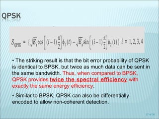 27 of 30
• The striking result is that the bit error probability of QPSK
is identical to BPSK, but twice as much data can be sent in
the same bandwidth. Thus, when compared to BPSK,
QPSK provides twice the spectral efficiency with
exactly the same energy efficiency.
• Similar to BPSK, QPSK can also be differentially
encoded to allow non-coherent detection.
 