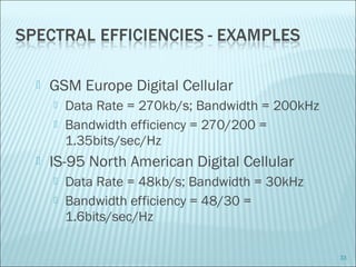  GSM Europe Digital Cellular
 Data Rate = 270kb/s; Bandwidth = 200kHz
 Bandwidth efficiency = 270/200 =
1.35bits/sec/Hz
 IS-95 North American Digital Cellular
 Data Rate = 48kb/s; Bandwidth = 30kHz
 Bandwidth efficiency = 48/30 =
1.6bits/sec/Hz
33
 
