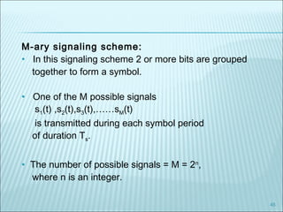 45
M-ary signaling scheme:
• In this signaling scheme 2 or more bits are grouped
together to form a symbol.
• One of the M possible signals
s1(t) ,s2(t),s3(t),……sM(t)
is transmitted during each symbol period
of duration Ts.
• The number of possible signals = M = 2n
,
where n is an integer.
 