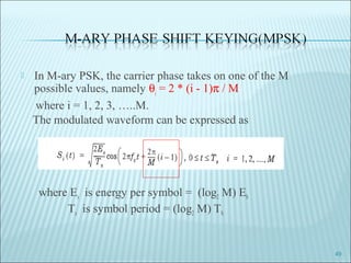  In M-ary PSK, the carrier phase takes on one of the M
possible values, namely θi
= 2 * (i - 1)π / M
where i = 1, 2, 3, …..M.
The modulated waveform can be expressed as
where Es is energy per symbol = (log2 M) Eb
Ts is symbol period = (log2 M) Tb.
49
 