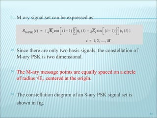  M-ary signal set can be expressed as
 Since there are only two basis signals, the constellation of
M-ary PSK is two dimensional.
 The M-ary message points are equally spaced on a circle
of radius √Es, centered at the origin.
 The constellation diagram of an 8-ary PSK signal set is
shown in fig.
51
 