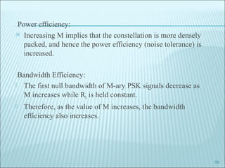 Power efficiency:
 Increasing M implies that the constellation is more densely
packed, and hence the power efficiency (noise tolerance) is
increased.
Bandwidth Efficiency:
 The first null bandwidth of M-ary PSK signals decrease as
M increases while Rb is held constant.
 Therefore, as the value of M increases, the bandwidth
efficiency also increases.
59
 