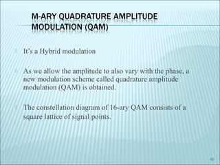 It’s a Hybrid modulation
 As we allow the amplitude to also vary with the phase, a
new modulation scheme called quadrature amplitude
modulation (QAM) is obtained.
 The constellation diagram of 16-ary QAM consists of a
square lattice of signal points.
60
 