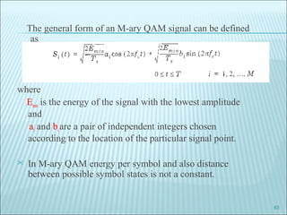 The general form of an M-ary QAM signal can be defined
as
where
Emin is the energy of the signal with the lowest amplitude
and
ai and biare a pair of independent integers chosen
according to the location of the particular signal point.
 In M-ary QAM energy per symbol and also distance
between possible symbol states is not a constant.
63
 