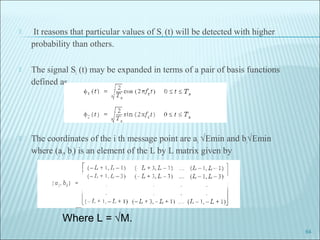 It reasons that particular values of Si (t) will be detected with higher
probability than others.
 The signal Si (t) may be expanded in terms of a pair of basis functions
defined as
 The coordinates of the i th message point are ai √Emin and bi√Emin
where (ai, bi) is an element of the L by L matrix given by
64
Where L = √M.
 