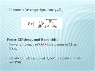  In terms of average signal energy,Eavg
Power Efficiency and Bandwidth :
 Power efficiency of QAM is superior to M-ary
PSK.
 Bandwidth efficiency of QAM is identical to M-
ary PSK.
66
 