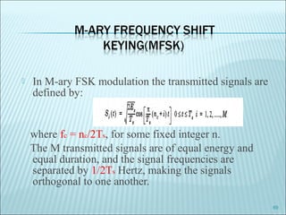  In M-ary FSK modulation the transmitted signals are
defined by:
where fc = nc/2Ts, for some fixed integer n.
The M transmitted signals are of equal energy and
equal duration, and the signal frequencies are
separated by 1/2Ts Hertz, making the signals
orthogonal to one another.
69
 