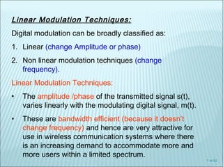 7 of 82
Linear Modulation Techniques:
Digital modulation can be broadly classified as:
1. Linear (change Amplitude or phase)
2. Non linear modulation techniques (change
frequency).
Linear Modulation Techniques:
• The amplitude /phase of the transmitted signal s(t),
varies linearly with the modulating digital signal, m(t).
• These are bandwidth efficient (because it doesn’t
change frequency) and hence are very attractive for
use in wireless communication systems where there
is an increasing demand to accommodate more and
more users within a limited spectrum.
 