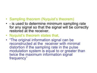 • Sampling theorem (Nyquist’s theorem)
• - is used to determine minimum sampling rate
for any signal so that the signal will be correctly
restored at the receiver.
• Nyquist’s theorem states that,
• “The original information signal can be
reconstructed at the receiver with minimal
distortion if the sampling rate in the pulse
modulation system is equal to or greater than
twice the maximum information signal
frequency”
 