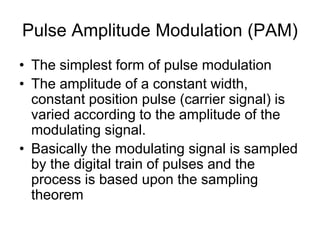 Pulse Amplitude Modulation (PAM)
• The simplest form of pulse modulation
• The amplitude of a constant width,
constant position pulse (carrier signal) is
varied according to the amplitude of the
modulating signal.
• Basically the modulating signal is sampled
by the digital train of pulses and the
process is based upon the sampling
theorem
 
