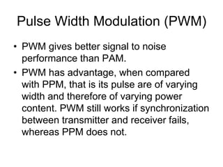 Pulse Width Modulation (PWM)
• PWM gives better signal to noise
performance than PAM.
• PWM has advantage, when compared
with PPM, that is its pulse are of varying
width and therefore of varying power
content. PWM still works if synchronization
between transmitter and receiver fails,
whereas PPM does not.
 