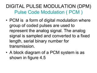 DIGITAL PULSE MODULATION (DPM)
Pulse Code Modulation ( PCM )
• PCM is a form of digital modulation where
group of coded pulses are used to
represent the analog signal. The analog
signal is sampled and converted to a fixed
length, serial binary number for
transmission.
• A block diagram of a PCM system is as
shown in figure 4.5
 