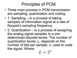 Principles of PCM
• Three main process in PCM transmission
are sampling, quantization and coding.
• 1. Sampling – is a process of taking
samples of information signal at a rate of
Nyquist’s sampling frequency.
• 2. Quantization – is a process of assigning
the analog signal samples to a pre-
determined discrete levels. The number of
quantization levels ,L, depends on the
number of bits per sample, n, used to code
the signal. Where
n
L 2

 