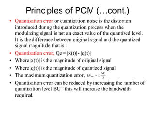 Principles of PCM (…cont.)
• Quantization error or quantization noise is the distortion
introduced during the quantization process when the
modulating signal is not an exact value of the quantized level.
It is the difference between original signal and the quantized
signal magnitude that is :
• Quantization error, Qe = |x(t)| - |q(t)|
• Where |x(t)| is the magnitude of original signal
• Where |q(t)| is the magnitude of quantized signal
• The maximum quantization error,
• Quantization error can be reduced by increasing the number of
quantization level BUT this will increase the bandwidth
required.
2
max
V
Qe



 