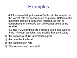Examples
• 4.1 A sinusoidal input wave of 3kHz is to be sampled at
the lowest rate for transmission as pulses. Calculate the
minimum sampling frequency required, so that all
components of the wave can be reconstructed at the
receiver.
• 4.2 The PCM sampled are encoded into 4-bits system.
If the minimum sampling rate used is 8kHz, calculate
a) the frequency of the information signal
b) the quantization level.
c) the transmission rate
d) The transmission bandwidth
 
