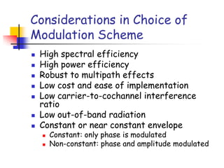 Considerations in Choice of
Modulation Scheme
 High spectral efficiency
 High power efficiency
 Robust to multipath effects
 Low cost and ease of implementation
 Low carrier-to-cochannel interference
ratio
 Low out-of-band radiation
 Constant or near constant envelope
 Constant: only phase is modulated
 Non-constant: phase and amplitude modulated
 