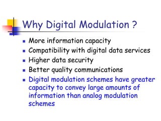 Why Digital Modulation ?
 More information capacity
 Compatibility with digital data services
 Higher data security
 Better quality communications
 Digital modulation schemes have greater
capacity to convey large amounts of
information than analog modulation
schemes
 