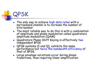 QPSK
 The only way to achieve high data rates with a
narrowband channel is to increase the number of
bits/symbol
 The most reliable way to do this is with a combination
of amplitude and phase modulation called quadrature
amplitude modulation (QAM)
 Quadrature Phase Shift Keying is effectively two
independent BPSK
 QPSK systems (I and Q), exhibits the same
performance but twice the bandwidth efficiency of
that of BPSK.
 Large envelope variations occur during phase
transitions, thus requiring linear amplification.
 