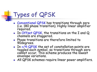 Types of QPSK
 Conventional QPSK has transitions through zero
(i.e. 180 phase transition). Highly linear amplifier
required.
 In Offset QPSK, the transitions on the I and Q
channels are staggered.
 Phase transitions are therefore limited to
90degrees.
 In /4-QPSK the set of constellation points are
toggled each symbol, so transitions through zero
cannot occur. This scheme produces the lowest
envelope variations.
 All QPSK schemes require linear power amplifiers.
 