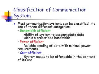 Classification of Communication
System
 Most communication systems can be classified into
one of three different categories:
– Bandwidth efficient
Ability of system to accommodate data
within a prescribed bandwidth
– Power efficient
Reliable sending of data with minimal power
requirements
– Cost efficient
System needs to be affordable in the context
of its use
 