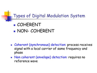Types of Digital Modulation System
 COHERENT
 NON- COHERENT
 Coherent (synchronous) detection: process receives
signal with a local carrier of same frequency and
phase
 Non coherent (envelope) detection: requires no
reference wave
 