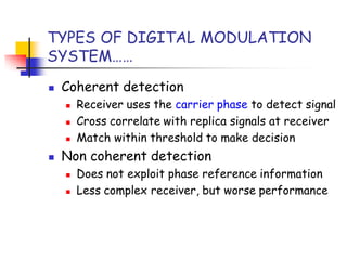 TYPES OF DIGITAL MODULATION
SYSTEM……
 Coherent detection
 Receiver uses the carrier phase to detect signal
 Cross correlate with replica signals at receiver
 Match within threshold to make decision
 Non coherent detection
 Does not exploit phase reference information
 Less complex receiver, but worse performance
 