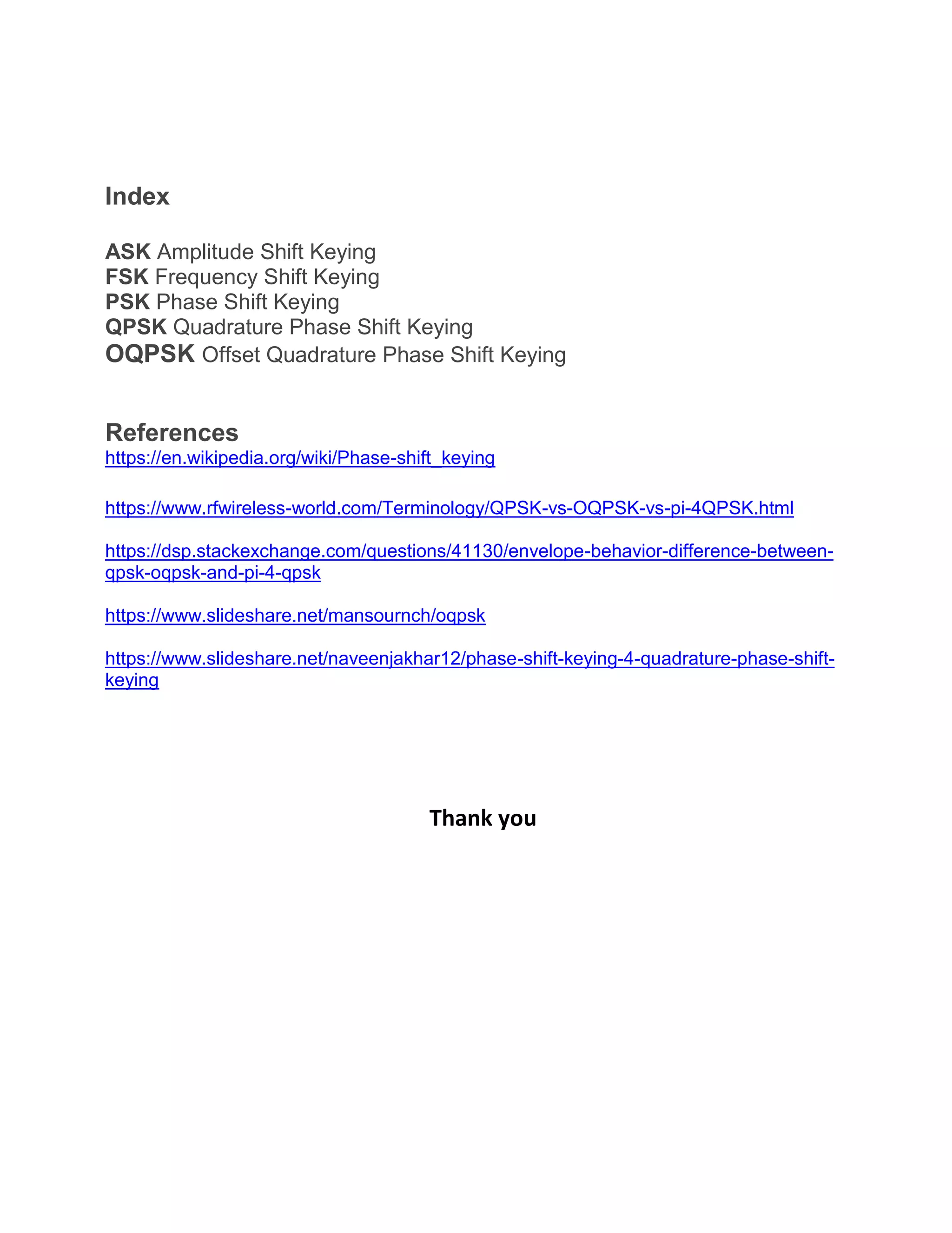 Index
ASK Amplitude Shift Keying
FSK Frequency Shift Keying
PSK Phase Shift Keying
QPSK Quadrature Phase Shift Keying
OQPSK Offset Quadrature Phase Shift Keying
References
https://en.wikipedia.org/wiki/Phase-shift_keying
https://www.rfwireless-world.com/Terminology/QPSK-vs-OQPSK-vs-pi-4QPSK.html
https://dsp.stackexchange.com/questions/41130/envelope-behavior-difference-between-
qpsk-oqpsk-and-pi-4-qpsk
https://www.slideshare.net/mansournch/oqpsk
https://www.slideshare.net/naveenjakhar12/phase-shift-keying-4-quadrature-phase-shift-
keying
Thank you
 