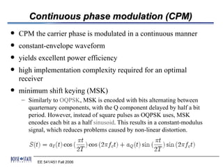 Continuous phase modulation (CPM)
   CPM the carrier phase is modulated in a continuous manner
   constant-envelope waveform
   yields excellent power efficiency
   high implementation complexity required for an optimal
    receiver
   minimum shift keying (MSK)
    – Similarly to OQPSK, MSK is encoded with bits alternating between
      quarternary components, with the Q component delayed by half a bit
      period. However, instead of square pulses as OQPSK uses, MSK
      encodes each bit as a half sinusoid. This results in a constant-modulus
      signal, which reduces problems caused by non-linear distortion.




          EE 541/451 Fall 2006
 