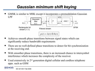 Gaussian minimum shift keying
   GMSK is similar to MSK except it incorporates a premodulation Gaussian
    LPF




   Achieves smooth phase transitions between signal states which can
    significantly reduce bandwidth requirements
   There are no well-defined phase transitions to detect for bit synchronization
    at the receiving end.
   With smoother phase transitions, there is an increased chance in intersymbol
    interference which increases the complexity of the receiver.
   Used extensively in 2nd generation digital cellular and cordless telephone
    apps. such as GSM
           EE 541/451 Fall 2006
 