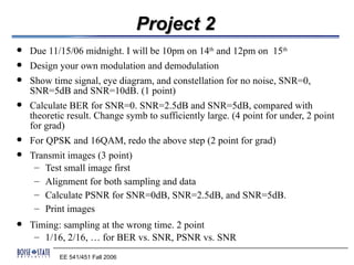 Project 2
   Due 11/15/06 midnight. I will be 10pm on 14th and 12pm on 15th
   Design your own modulation and demodulation
   Show time signal, eye diagram, and constellation for no noise, SNR=0,
    SNR=5dB and SNR=10dB. (1 point)
   Calculate BER for SNR=0. SNR=2.5dB and SNR=5dB, compared with
    theoretic result. Change symb to sufficiently large. (4 point for under, 2 point
    for grad)
   For QPSK and 16QAM, redo the above step (2 point for grad)
   Transmit images (3 point)
     – Test small image first
     – Alignment for both sampling and data
     – Calculate PSNR for SNR=0dB, SNR=2.5dB, and SNR=5dB.
     – Print images
   Timing: sampling at the wrong time. 2 point
     – 1/16, 2/16, … for BER vs. SNR, PSNR vs. SNR
           EE 541/451 Fall 2006
 