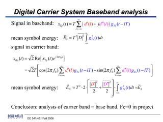 Digital Carrier System Baseband analysis
                                                 ∞
Signal in baseband: xTp (t ) = T ∑ ( d ′(l ) + jd ′′(l ) ) gTx (t − lT )
                                               l =−∞
                                                           ∞

                                                           ∫
                                                       2
mean symbol energy: ES = T 2 D                                   2
                                                                gTx (t )dt
                                                           −∞
signal in carrier band:

                   {
 xBp (t ) = 2 Re xTp (t )e j 2π f0t   }
                            ∞                                      ∞
                                                                                           
        = 2T cos(2π f 0 ) ∑ d ′(l ) gTx (t − lT ) − sin(2π f 0 ) ∑ d ′′(l ) gTx (t − lT ) 
                         l =−∞                                  l =−∞                     
                                                          D′ 2 D′′ 2  ∞
mean symbol energy:                       EX = T 2 ⋅ 2 ⋅      +       ⋅ gTx (t )dt =ES
                                                                         ∫
                                                                           2

                                                          2     2  −∞
                                                         
                                                     1442443          
                                                                     D2

Conclusion: analysis of carrier band = base band. Fc=0 in project
          EE 541/451 Fall 2006
 
