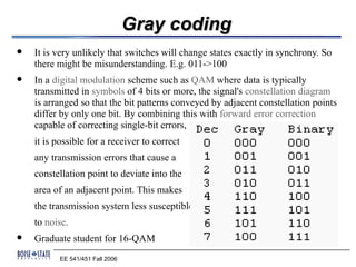 Gray coding
   It is very unlikely that switches will change states exactly in synchrony. So
    there might be misunderstanding. E.g. 011->100
   In a digital modulation scheme such as QAM where data is typically
    transmitted in symbols of 4 bits or more, the signal's constellation diagram
    is arranged so that the bit patterns conveyed by adjacent constellation points
    differ by only one bit. By combining this with forward error correction
    capable of correcting single-bit errors,
    it is possible for a receiver to correct
    any transmission errors that cause a
    constellation point to deviate into the
    area of an adjacent point. This makes
    the transmission system less susceptible
    to noise.
   Graduate student for 16-QAM
           EE 541/451 Fall 2006
 