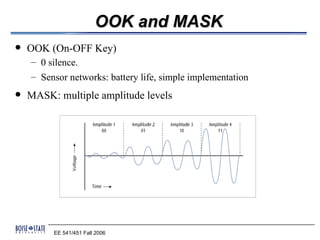 OOK and MASK
   OOK (On-OFF Key)
    – 0 silence.
    – Sensor networks: battery life, simple implementation
   MASK: multiple amplitude levels




         EE 541/451 Fall 2006
 