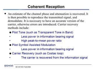 Coherent Reception
   An estimate of the channel phase and attenuation is recovered. It
    is then possible to reproduce the transmitted signal, and
    demodulate. It is necessary to have an accurate version of the
    carrier, otherwise errors are introduced. Carrier recovery
    methods include:




          EE 541/451 Fall 2006
 