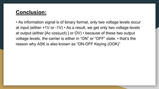 Conclusion:
• As information signal is of binary format, only two voltage levels occur
at input (either +1V or -1V) • As a result, we get only two voltage levels
at output (either [Ac cos(ωct) ] or OV) • because of these two output
voltage levels, the carrier is either in “ON” or “OFF” state. • that’s the
reason why ASK is also known as “ON-OFF Keying (OOK)”
 
