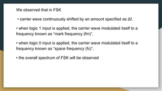 We observed that in FSK
• carrier wave continuously shifted by an amount specified as Δf.
• when logic 1 input is applied, the carrier wave modulated itself to a
frequency known as “mark frequency (fm)”.
• when logic 0 input is applied, the carrier wave modulated itself to a
frequency known as “space frequency (fc)”.
• the overall spectrum of FSK will be observed
 