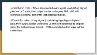 Remember in PSK, • When information binary signal (modulating signal)
goes low or 0 state, then output carrier undergoes 180o shift with
reference to original carrier for that particular bit slot.
• When information binary signal (modulating signal) goes high or 1
state, then output carrier undergoes 0o shift with reference to original
carrier for that particular bit slot. • PSK modulated output wave will be
shown here
 