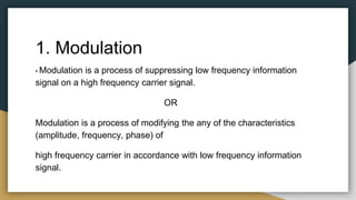 1. Modulation
• Modulation is a process of suppressing low frequency information
signal on a high frequency carrier signal.
OR
Modulation is a process of modifying the any of the characteristics
(amplitude, frequency, phase) of
high frequency carrier in accordance with low frequency information
signal.
 