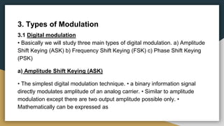 3. Types of Modulation
3.1 Digital modulation
• Basically we will study three main types of digital modulation. a) Amplitude
Shift Keying (ASK) b) Frequency Shift Keying (FSK) c) Phase Shift Keying
(PSK)
a) Amplitude Shift Keying (ASK)
• The simplest digital modulation technique. • a binary information signal
directly modulates amplitude of an analog carrier. • Similar to amplitude
modulation except there are two output amplitude possible only. •
Mathematically can be expressed as
 