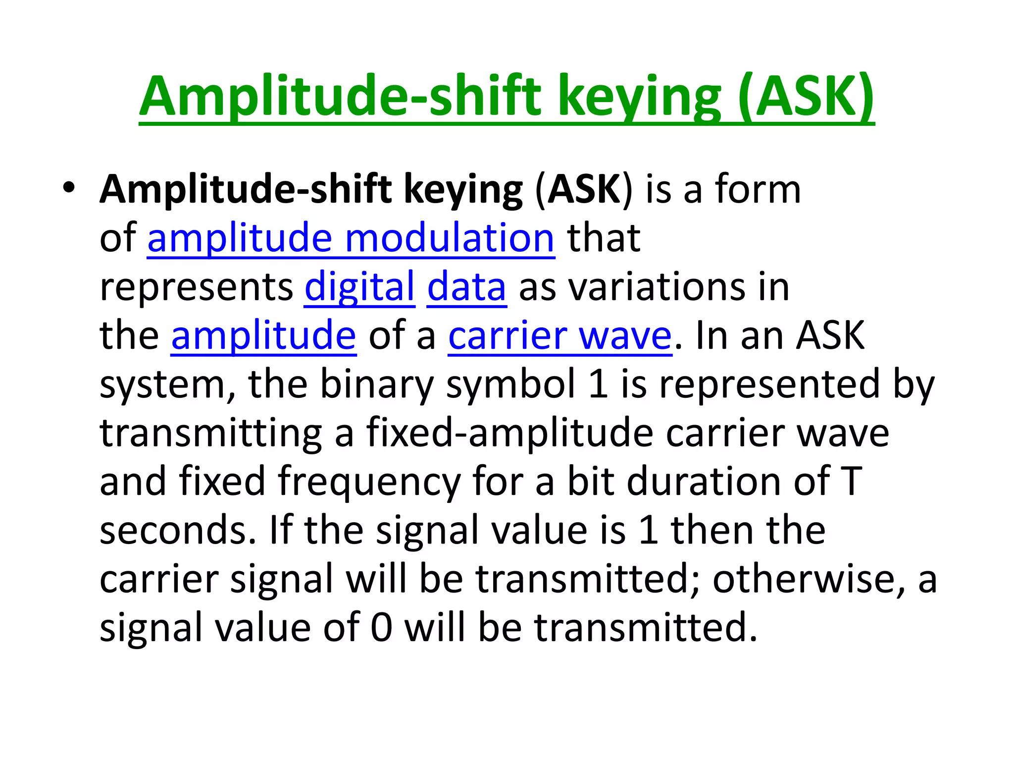 Amplitude-shift keying (ASK)
• Amplitude-shift keying (ASK) is a form
of amplitude modulation that
represents digital data as variations in
the amplitude of a carrier wave. In an ASK
system, the binary symbol 1 is represented by
transmitting a fixed-amplitude carrier wave
and fixed frequency for a bit duration of T
seconds. If the signal value is 1 then the
carrier signal will be transmitted; otherwise, a
signal value of 0 will be transmitted.
 