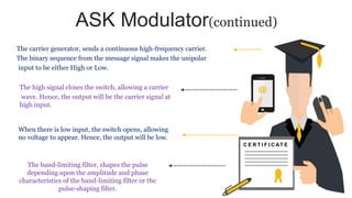 ASK Modulator(continued)
C E R T I F I C AT E
The carrier generator, sends a continuous high-frequency carrier.
The binary sequence from the message signal makes the unipolar
input to be either High or Low.
When there is low input, the switch opens, allowing
no voltage to appear. Hence, the output will be low.
The band-limiting filter, shapes the pulse
depending upon the amplitude and phase
characteristics of the band-limiting filter or the
pulse-shaping filter.
The high signal closes the switch, allowing a carrier
wave. Hence, the output will be the carrier signal at
high input.
 