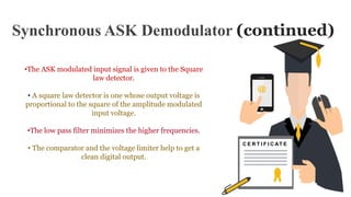 Synchronous ASK Demodulator (continued)
C E R T I F I C AT E
•The ASK modulated input signal is given to the Square
law detector.
• A square law detector is one whose output voltage is
proportional to the square of the amplitude modulated
input voltage.
•The low pass filter minimizes the higher frequencies.
• The comparator and the voltage limiter help to get a
clean digital output.
 